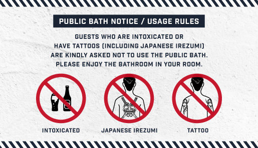 Public Bath Notice/Usage Rules. Guest who are drunk or having tattoos(including Japanese Irezumi) will not be allowed to use the public bath. You may use the bath in your room